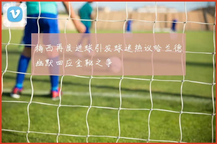 梅西再度进球引发球迷热议哈兰德幽默回应金靴之争