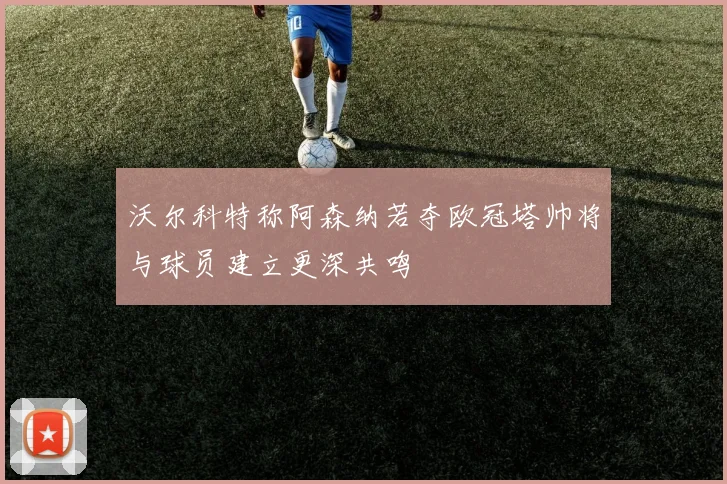 沃尔科特称阿森纳若夺欧冠塔帅将与球员建立更深共鸣