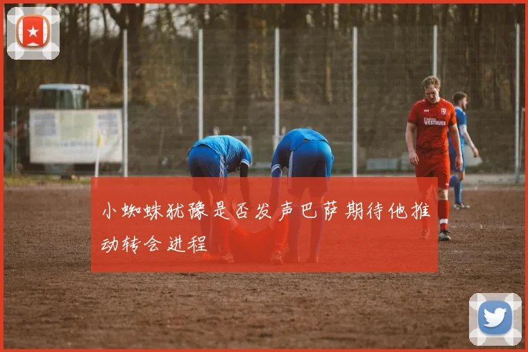 小蜘蛛犹豫是否发声巴萨期待他推动转会进程