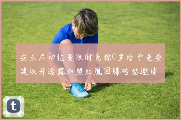安东尼回忆曼联时光称C罗给予重要建议并透露加盟红魔因滕哈赫邀请