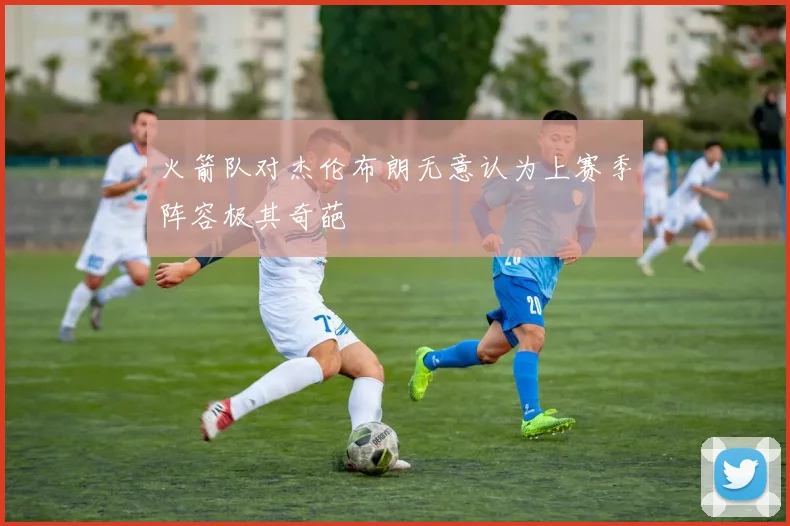 火箭队对杰伦布朗无意认为上赛季阵容极其奇葩