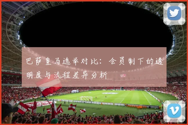 巴萨皇马选举对比：会员制下的透明度与流程差异分析