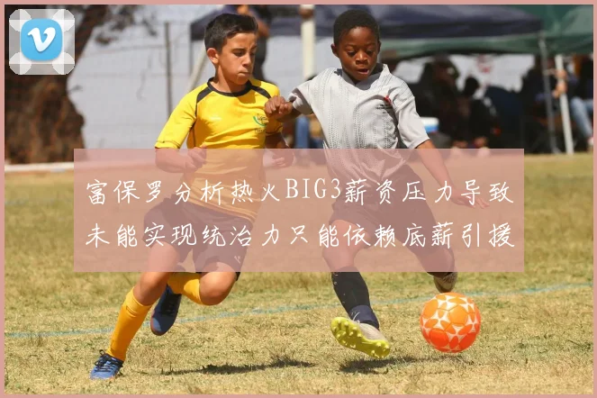 富保罗分析热火BIG3薪资压力导致未能实现统治力只能依赖底薪引援