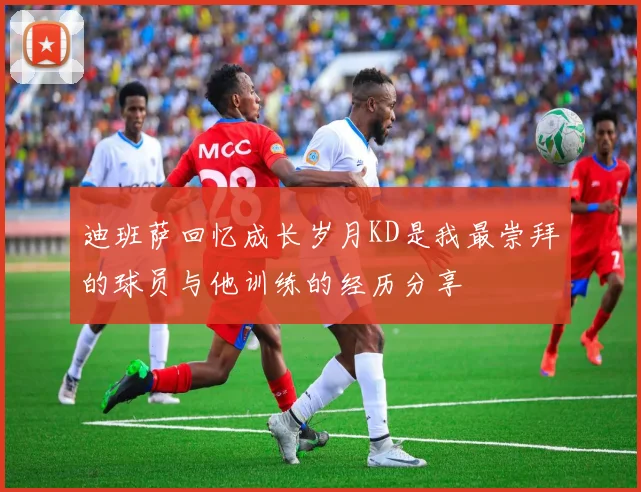 迪班萨回忆成长岁月KD是我最崇拜的球员与他训练的经历分享