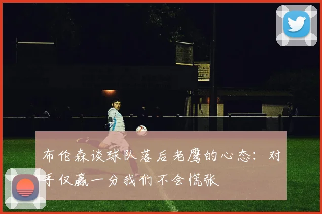 布伦森谈球队落后老鹰的心态：对手仅赢一分我们不会慌张