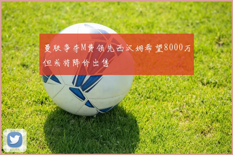 曼联争夺M费领先西汉姆希望8000万但或将降价出售
