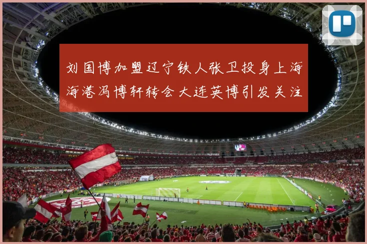刘国博加盟辽宁铁人张卫投身上海海港冯博轩转会大连英博引发关注