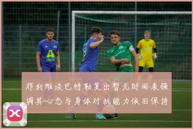 邓利维谈巴特勒复出暂无时间表强调其心态与身体对抗能力依旧保持