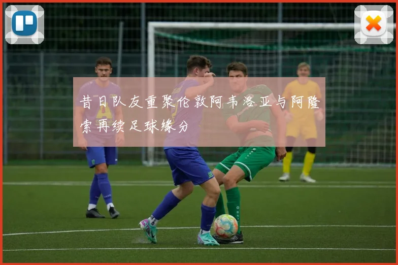 昔日队友重聚伦敦阿韦洛亚与阿隆索再续足球缘分