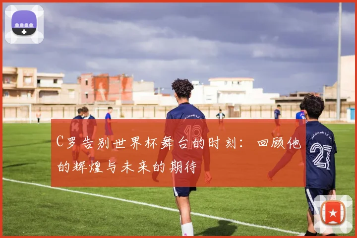 C罗告别世界杯舞台的时刻：回顾他的辉煌与未来的期待