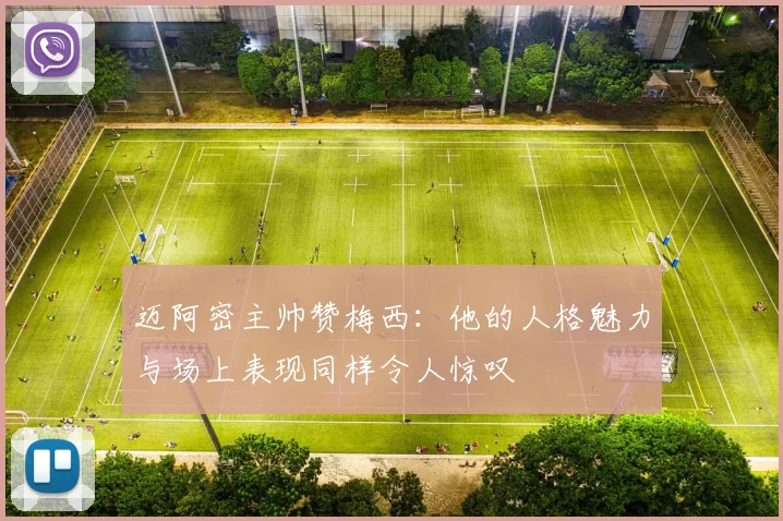 迈阿密主帅赞梅西：他的人格魅力与场上表现同样令人惊叹