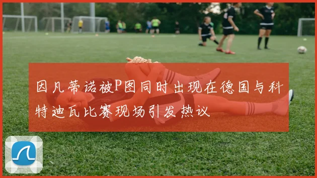 因凡蒂诺被P图同时出现在德国与科特迪瓦比赛现场引发热议