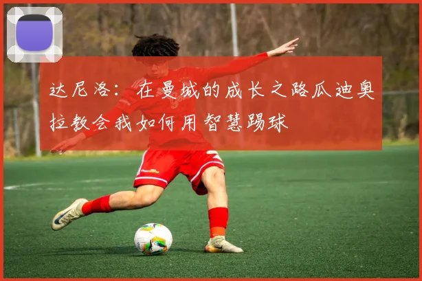 达尼洛：在曼城的成长之路瓜迪奥拉教会我如何用智慧踢球