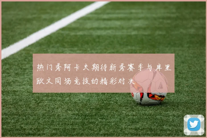 热门秀阿卡夫期待新秀赛季与库里欧文同场竞技的精彩对决